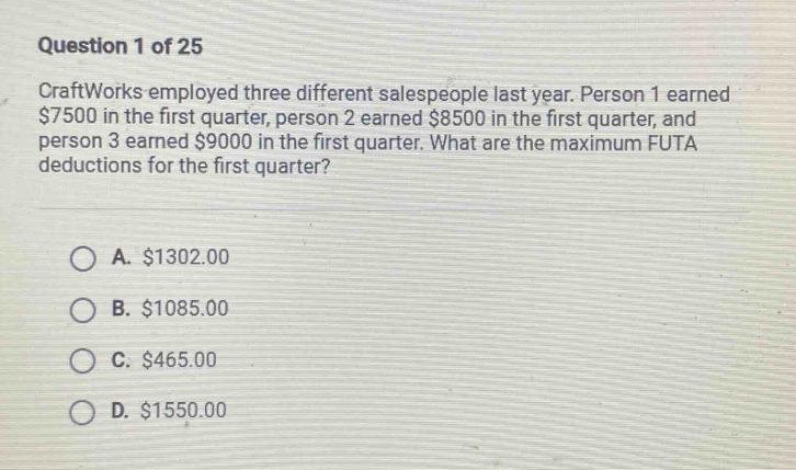 question 1 of 25\ncraftworks employed three different salespeople last year. person 1 earned $7500 in the first quarter, person 2 earned $8500 in the first quarter, and person 3 earned $9000 in the first quarter. what are the maximum futa deductions for the first quarter?\na. $1302.00\nb. $1085.00\nc. $465.00\nd. $1550.00