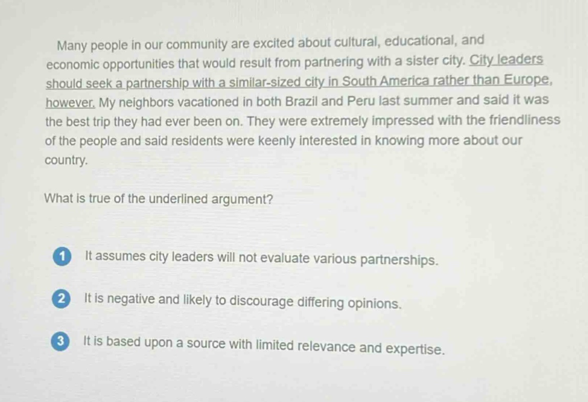 many people in our community are excited about cultural, educational, and economic opportunities that would result from partnering with a sister city. city leaders should seek a partnership with a similar - sized city in south america rather than europe, however. my neighbors vacationed in both brazil and peru last summer and said it was the best trip they had ever been on. they were extremely impressed with the friendliness of the people and said residents were keenly interested in knowing more about our country.\nwhat is true of the underlined argument?\n1 it assumes city leaders will not evaluate various partnerships.\n2 it is negative and likely to discourage differing opinions.\n3 it is based upon a source with limited relevance and expertise.