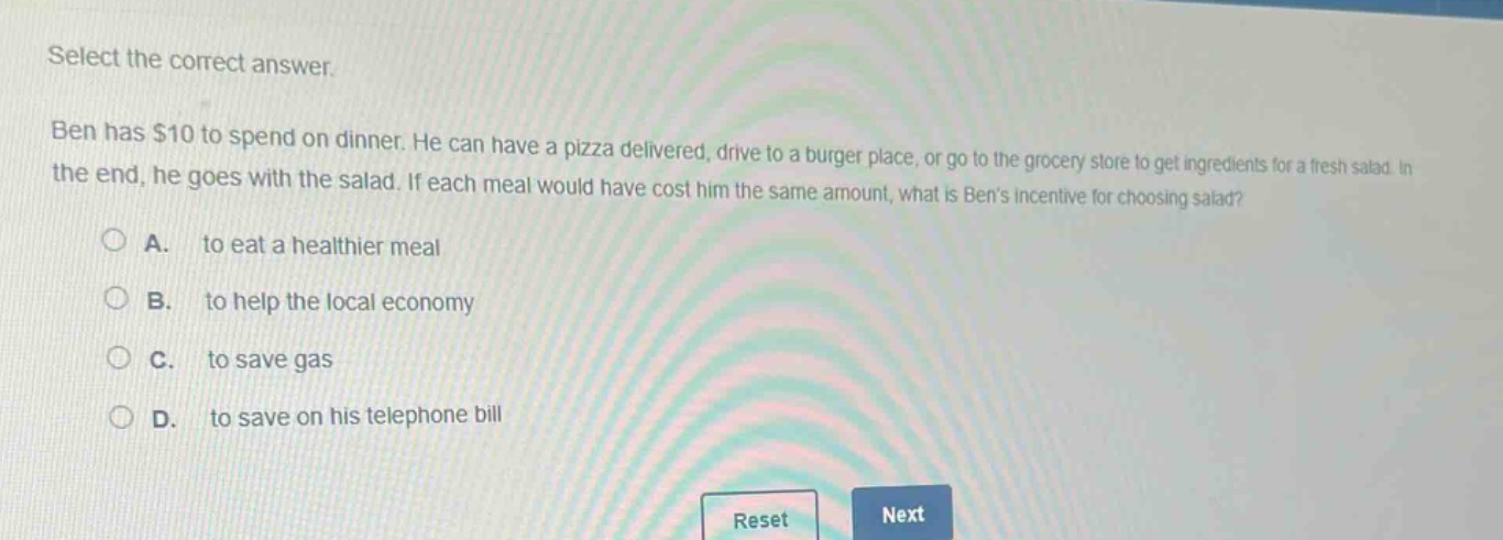 select the correct answer. ben has $10 to spend on dinner. he can have a pizza delivered, drive to a burger place, or go to the grocery store to get ingredients for a fresh salad. in the end, he goes with the salad. if each meal would have cost him the same amount, what is bens incentive for choosing salad? a. to eat a healthier meal b. to help the local economy c. to save gas d. to save on his telephone bill