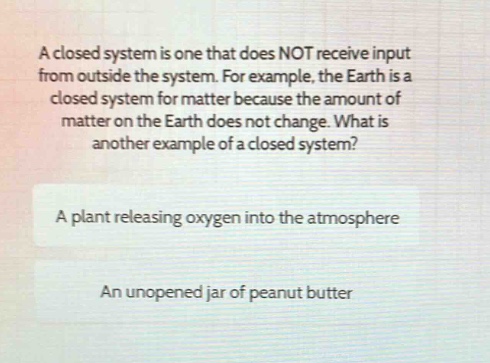 a closed system is one that does not receive input from outside the system. for example, the earth is a closed system for matter because the amount of matter on the earth does not change. what is another example of a closed system?\na plant releasing oxygen into the atmosphere\nan unopened jar of peanut butter