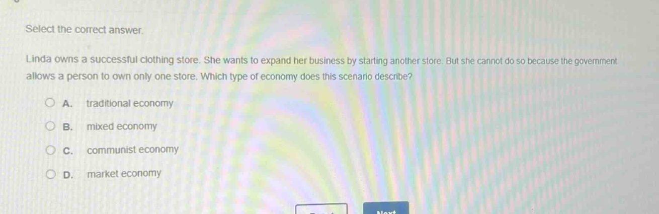 select the correct answer.\nlinda owns a successful clothing store. she wants to expand her business by starting another store. but she cannot do so because the government allows a person to own only one store. which type of economy does this scenario describe?\na. traditional economy\nb. mixed economy\nc. communist economy\nd. market economy
