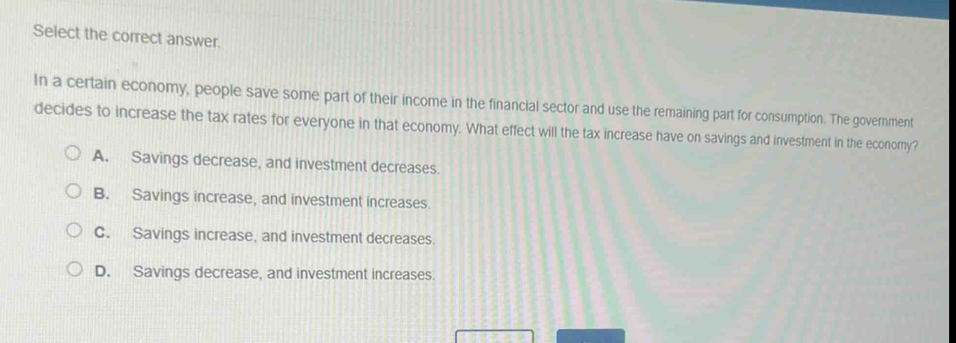 select the correct answer.\nin a certain economy, people save some part of their income in the financial sector and use the remaining part for consumption. the government decides to increase the tax rates for everyone in that economy. what effect will the tax increase have on savings and investment in the economy?\na. savings decrease, and investment decreases.\nb. savings increase, and investment increases.\nc. savings increase, and investment decreases.\nd. savings decrease, and investment increases.