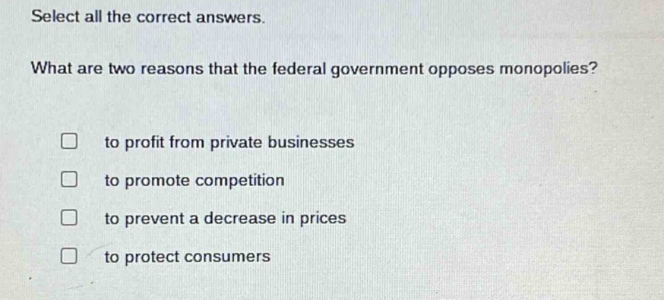 select all the correct answers. what are two reasons that the federal government opposes monopolies? to profit from private businesses to promote competition to prevent a decrease in prices to protect consumers