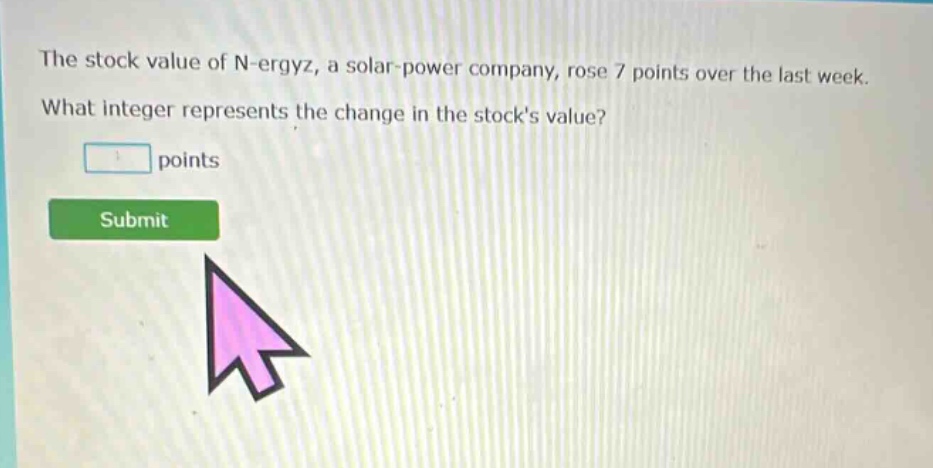 the stock value of n - ergyz, a solar - power company, rose 7 points over the last week. what integer represents the change in the stocks value? points