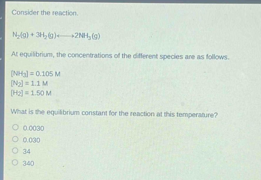 consider the reaction.\nn₂(g) + 3h₂(g)⇌2nh₃(g)\nat equilibrium, the concentrations of the different species are as follows.\nnh₃ = 0.105 m\nn₂ = 1.1 m\nh₂ = 1.50 m\nwhat is the equilibrium constant for the reaction at this temperature?\n0.0030\n0.030\n34\n340