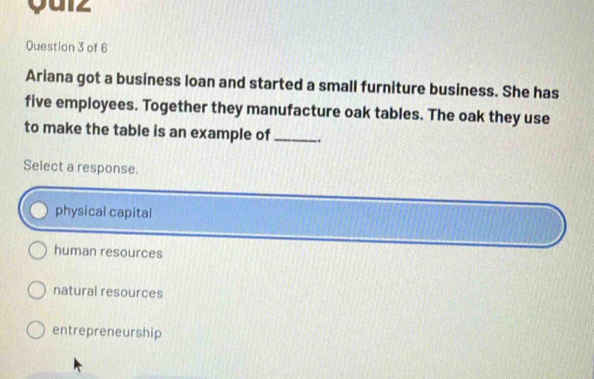 question 3 of 6\nariana got a business loan and started a small furniture business. she has five employees. together they manufacture oak tables. the oak they use to make the table is an example of ______.\nselect a response.\nphysical capital\nhuman resources\nnatural resources\nentrepreneurship