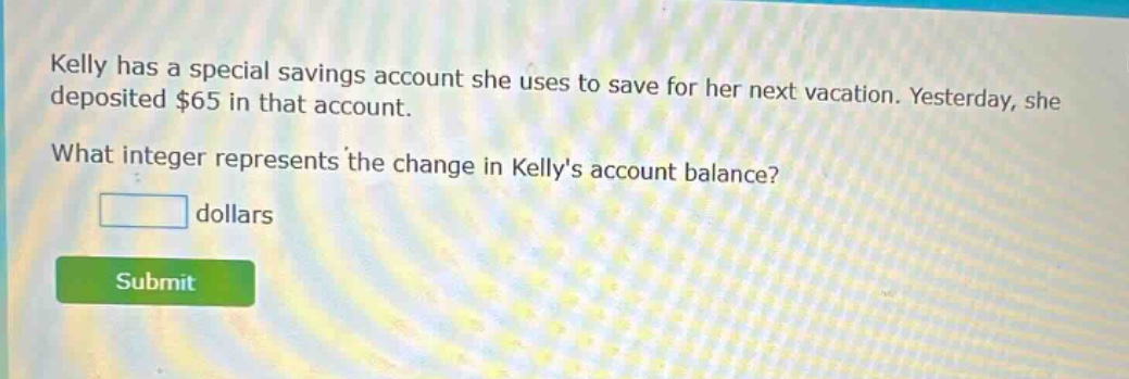 kelly has a special savings account she uses to save for her next vacation. yesterday, she deposited $65 in that account. what integer represents the change in kellys account balance? dollars