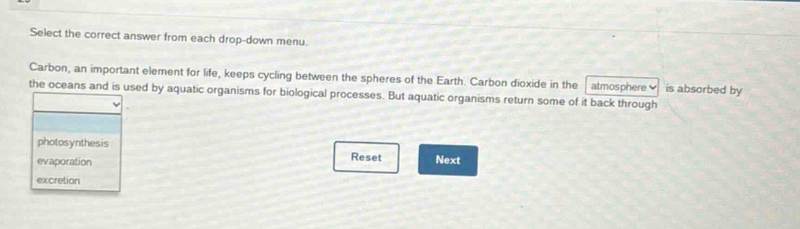 select the correct answer from each drop - down menu. carbon, an important element for life, keeps cycling between the spheres of the earth. carbon dioxide in the atmosphere is absorbed by the oceans and is used by aquatic organisms for biological processes. but aquatic organisms return some of it back through photosynthesis evaporation excretion