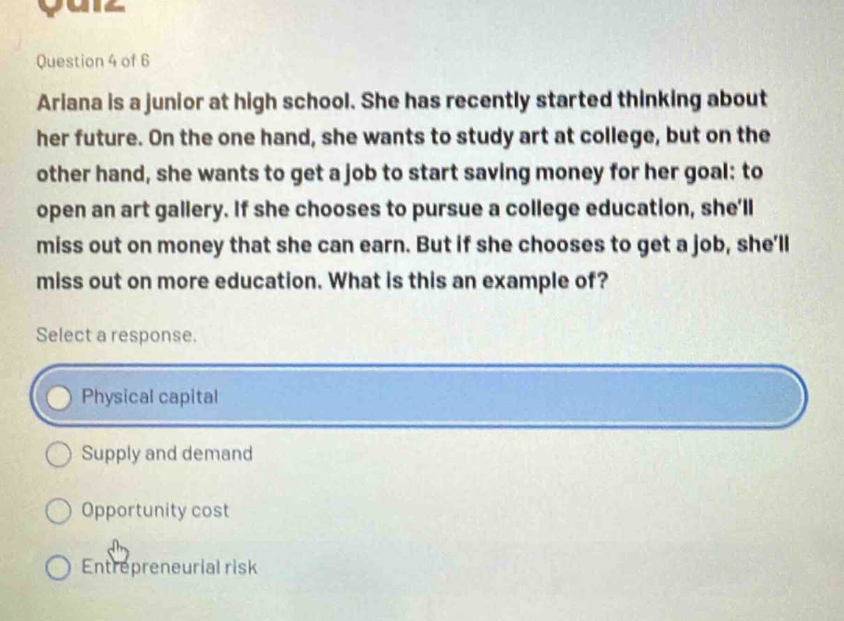 question 4 of 6\nariana is a junior at high school. she has recently started thinking about her future. on the one hand, she wants to study art at college, but on the other hand, she wants to get a job to start saving money for her goal: to open an art gallery. if she chooses to pursue a college education, shell miss out on money that she can earn. but if she chooses to get a job, shell miss out on more education. what is this an example of?\nselect a response.\nphysical capital\nsupply and demand\nopportunity cost\nentrepreneurial risk