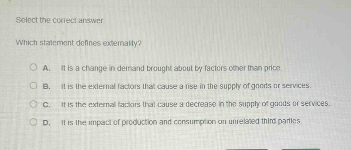select the correct answer. which statement defines externality? a. it is a change in demand brought about by factors other than price. b. it is the external factors that cause a rise in the supply of goods or services. c. it is the external factors that cause a decrease in the supply of goods or services. d. it is the impact of production and consumption on unrelated third parties.