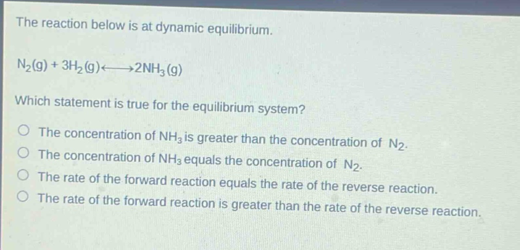 the reaction below is at dynamic equilibrium.\nn₂(g) + 3h₂(g)⇌2nh₃(g)\nwhich statement is true for the equilibrium system?\no the concentration of nh₃ is greater than the concentration of n₂.\no the concentration of nh₃ equals the concentration of n₂.\no the rate of the forward reaction equals the rate of the reverse reaction.\no the rate of the forward reaction is greater than the rate of the reverse reaction.