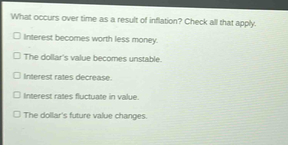 what occurs over time as a result of inflation? check all that apply.\ninterest becomes worth less money.\nthe dollar’s value becomes unstable.\ninterest rates decrease.\ninterest rates fluctuate in value.\nthe dollar’s future value changes.