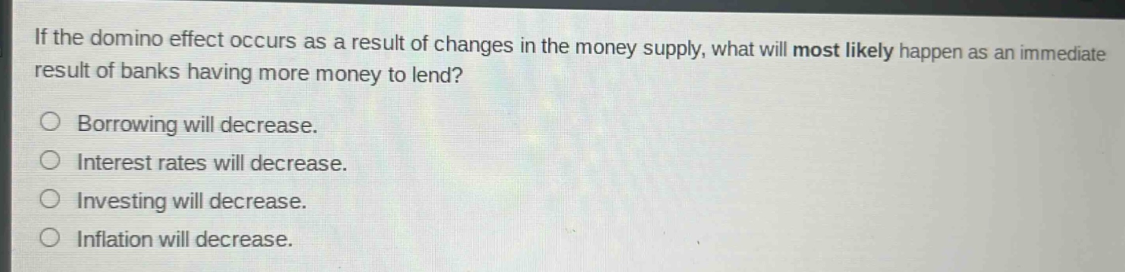 if the domino effect occurs as a result of changes in the money supply, what will most likely happen as an immediate result of banks having more money to lend?\n\nborrowing will decrease.\ninterest rates will decrease.\ninvesting will decrease.\ninflation will decrease.