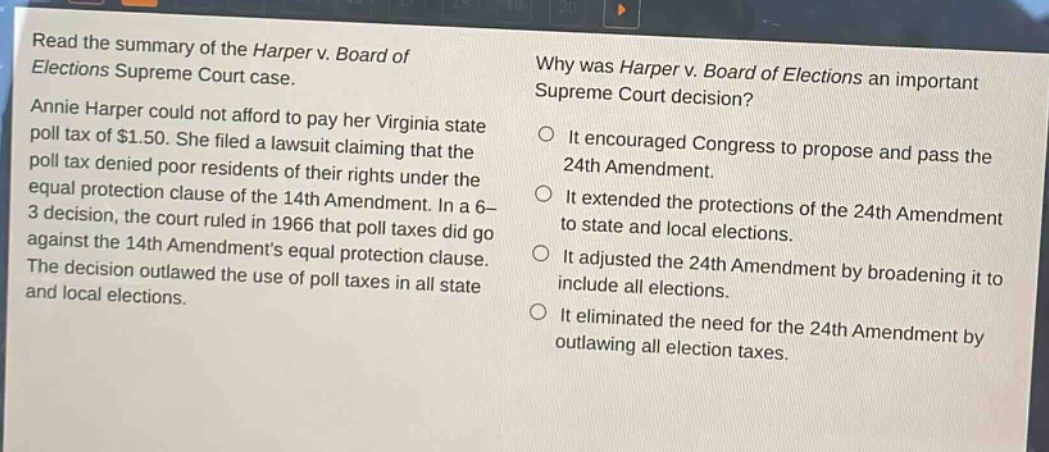 read the summary of the harper v. board of elections supreme court case. annie harper could not afford to pay her virginia state poll tax of $1.50. she filed a lawsuit claiming that the poll tax denied poor residents of their rights under the equal protection clause of the 14th amendment. in a 6 - 3 decision, the court ruled in 1966 that poll taxes did go against the 14th amendments equal protection clause. the decision outlawed the use of poll taxes in all state and local elections. why was harper v. board of elections an important supreme court decision? it encouraged congress to propose and pass the 24th amendment. it extended the protections of the 24th amendment to state and local elections. it adjusted the 24th amendment by broadening it to include all elections. it eliminated the need for the 24th amendment by outlawing all election taxes.