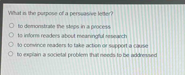 what is the purpose of a persuasive letter?\n○ to demonstrate the steps in a process\n○ to inform readers about meaningful research\n○ to convince readers to take action or support a cause\n○ to explain a societal problem that needs to be addressed