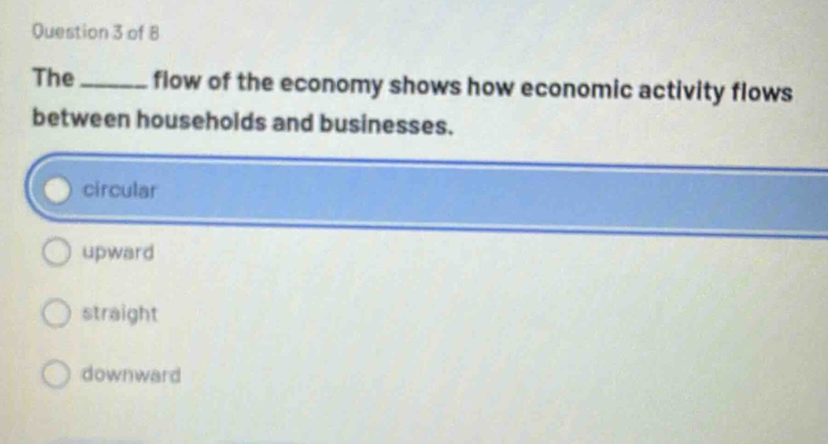 question 3 of 8\nthe ______ flow of the economy shows how economic activity flows between households and businesses.\ncircular\nupward\nstraight\ndownward