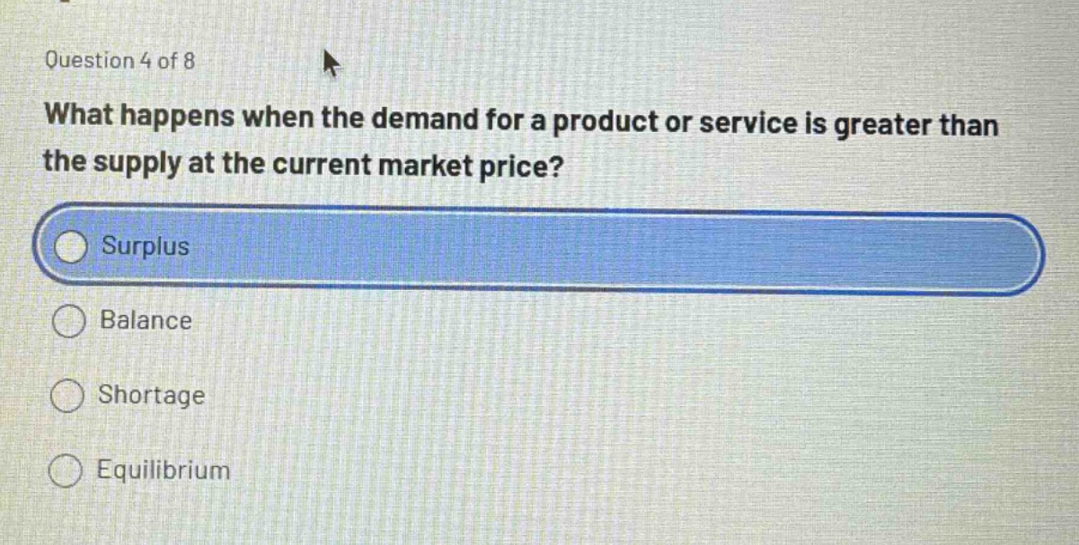 question 4 of 8\nwhat happens when the demand for a product or service is greater than the supply at the current market price?\nsurplus\nbalance\nshortage\nequilibrium