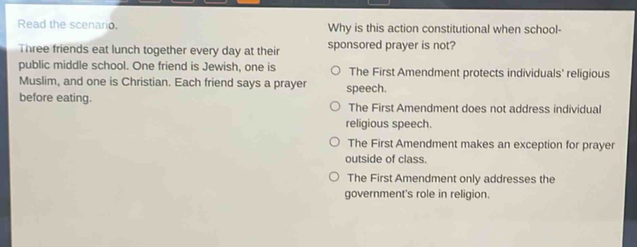read the scenario. three friends eat lunch together every day at their public middle school. one friend is jewish, one is muslim, and one is christian. each friend says a prayer before eating. why is this action constitutional when school - sponsored prayer is not? the first amendment protects individuals’ religious speech. the first amendment does not address individual religious speech. the first amendment makes an exception for prayer outside of class. the first amendment only addresses the government’s role in religion.