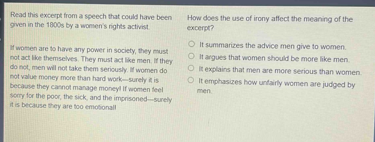 read this excerpt from a speech that could have been given in the 1800s by a womens rights activist. if women are to have any power in society, they must not act like themselves. they must act like men. if they do not, men will not take them seriously. if women do not value money more than hard work—surely it is because they cannot manage money! if women feel sorry for the poor, the sick, and the imprisoned—surely it is because they are too emotional! how does the use of irony affect the meaning of the excerpt? it summarizes the advice men give to women. it argues that women should be more like men. it explains that men are more serious than women. it emphasizes how unfairly women are judged by men.