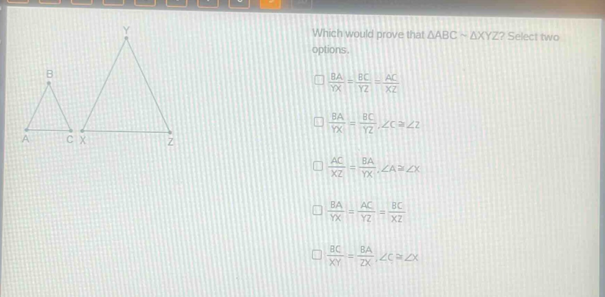 which would prove that △abc ~ △xyz? select two options.\n□\\(\\frac{ba}{yx}=\\frac{bc}{yz}=\\frac{ac}{xz}\\)\n□\\(\\frac{ba}{yx}=\\frac{bc}{yz},\\angle c\\cong\\angle z\\)\n□\\(\\frac{ac}{xz}=\\frac{ba}{yx},\\angle a\\cong\\angle x\\)\n□\\(\\frac{ba}{yx}=\\frac{ac}{yz}=\\frac{bc}{xz}\\)\n□\\(\\frac{bc}{xy}=\\frac{ba}{zx},\\angle c\\cong\\angle x\\)