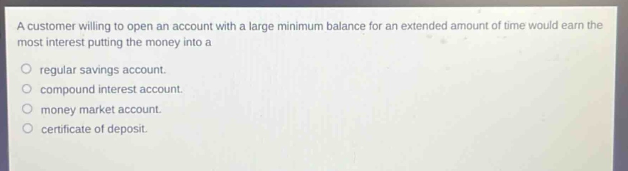 a customer willing to open an account with a large minimum balance for an extended amount of time would earn the most interest putting the money into a\nregular savings account.\ncompound interest account.\nmoney market account.\ncertificate of deposit.