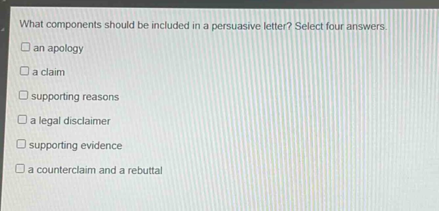 what components should be included in a persuasive letter? select four answers.\n□an apology\n□a claim\n□supporting reasons\n□a legal disclaimer\n□supporting evidence\n□a counterclaim and a rebuttal