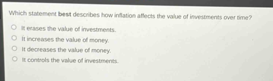which statement best describes how inflation affects the value of investments over time?\nit erases the value of investments.\nit increases the value of money.\nit decreases the value of money.\nit controls the value of investments.