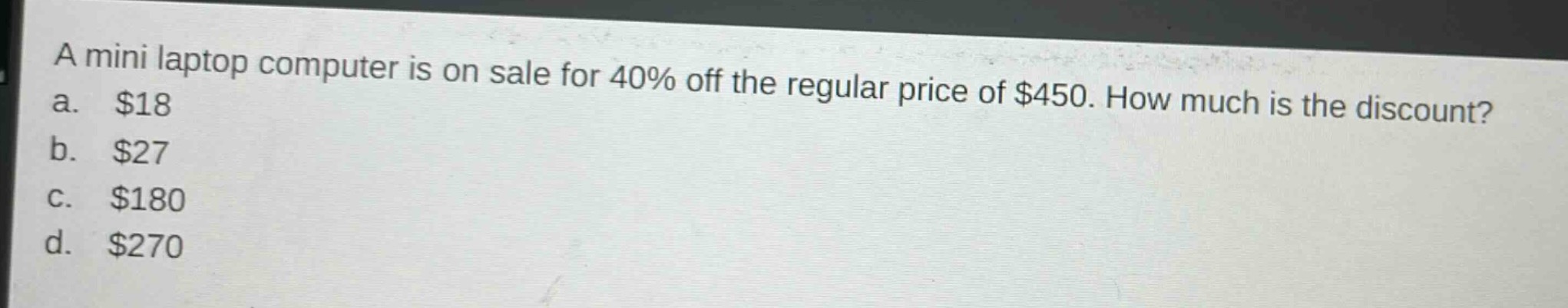 a mini laptop computer is on sale for 40% off the regular price of $450. how much is the discount?\na. $18\nb. $27\nc. $180\nd. $270