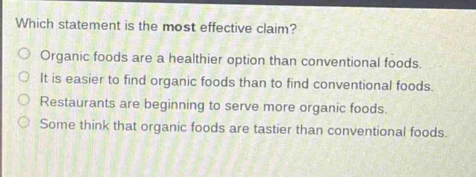 which statement is the most effective claim?\norganic foods are a healthier option than conventional foods.\nit is easier to find organic foods than to find conventional foods.\nrestaurants are beginning to serve more organic foods.\nsome think that organic foods are tastier than conventional foods.