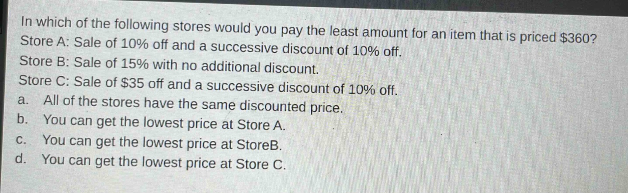 in which of the following stores would you pay the least amount for an item that is priced $360? store a: sale of 10% off and a successive discount of 10% off. store b: sale of 15% with no additional discount. store c: sale of $35 off and a successive discount of 10% off. a. all of the stores have the same discounted price. b. you can get the lowest price at store a. c. you can get the lowest price at storeb. d. you can get the lowest price at store c.
