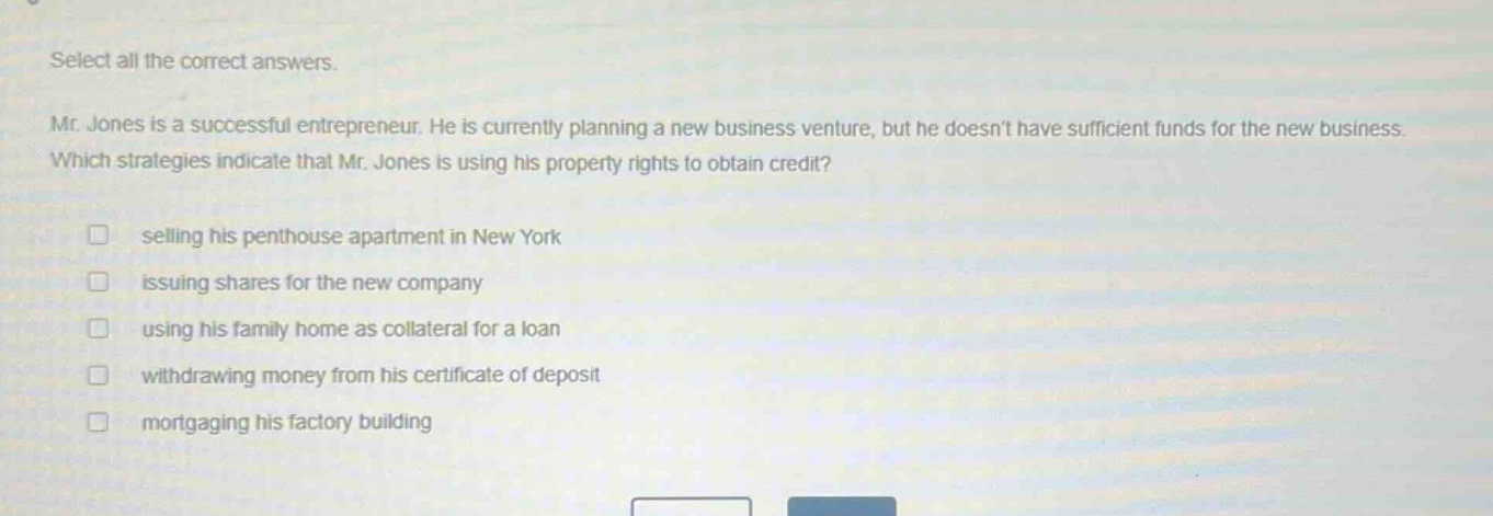 select all the correct answers.\nmr. jones is a successful entrepreneur. he is currently planning a new business venture, but he doesnt have sufficient funds for the new business. which strategies indicate that mr. jones is using his property rights to obtain credit?\n□ selling his penthouse apartment in new york\n□ issuing shares for the new company\n□ using his family home as collateral for a loan\n□ withdrawing money from his certificate of deposit\n□ mortgaging his factory building