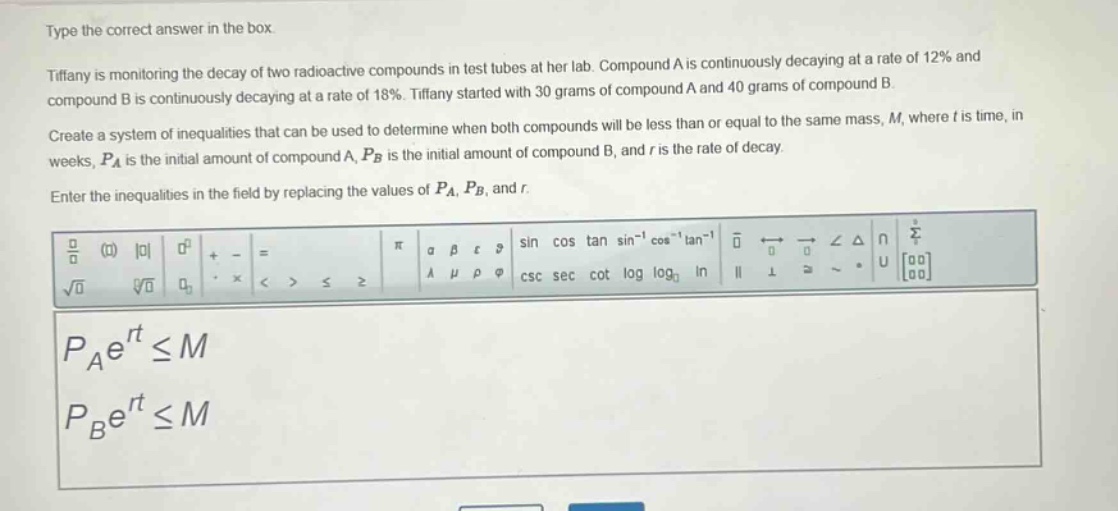 type the correct answer in the box. tiffany is monitoring the decay of two radioactive compounds in test tubes at her lab. compound a is continuously decaying at a rate of 12% and compound b is continuously decaying at a rate of 18%. tiffany started with 30 grams of compound a and 40 grams of compound b. create a system of inequalities that can be used to determine when both compounds will be less than or equal to the same mass, m, where t is time, in weeks, $p_a$ is the initial amount of compound a, $p_b$ is the initial amount of compound b, and r is the rate of decay. enter the inequalities in the field by replacing the values of $p_a$, $p_b$, and r. $p_ae^{rt}leq m$ $p_be^{rt}leq m$