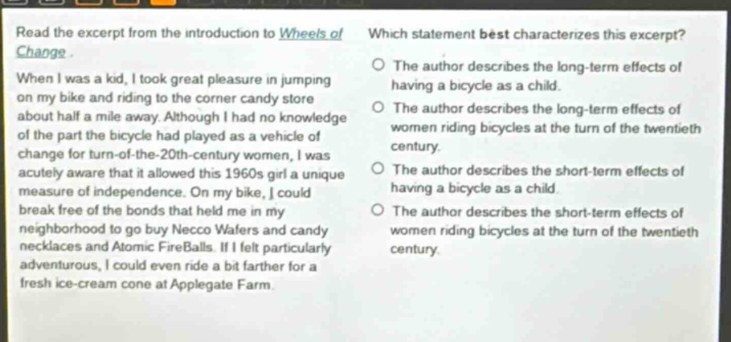 read the excerpt from the introduction to wheels of change. when i was a kid, i took great pleasure in jumping on my bike and riding to the corner candy store about half a mile away. although i had no knowledge of the part the bicycle had played as a vehicle of change for turn - of - the - 20th - century women, i was acutely aware that it allowed this 1960s girl a unique measure of independence. on my bike, i could break free of the bonds that held me in my neighborhood to go buy necco wafers and candy necklaces and atomic fireballs. if i felt particularly adventurous, i could even ride a bit farther for a fresh ice - cream cone at applegate farm. which statement best characterizes this excerpt? the author describes the long - term effects of having a bicycle as a child. the author describes the long - term effects of women riding bicycles at the turn of the twentieth century. the author describes the short - term effects of having a bicycle as a child. the author describes the short - term effects of women riding bicycles at the turn of the twentieth century.