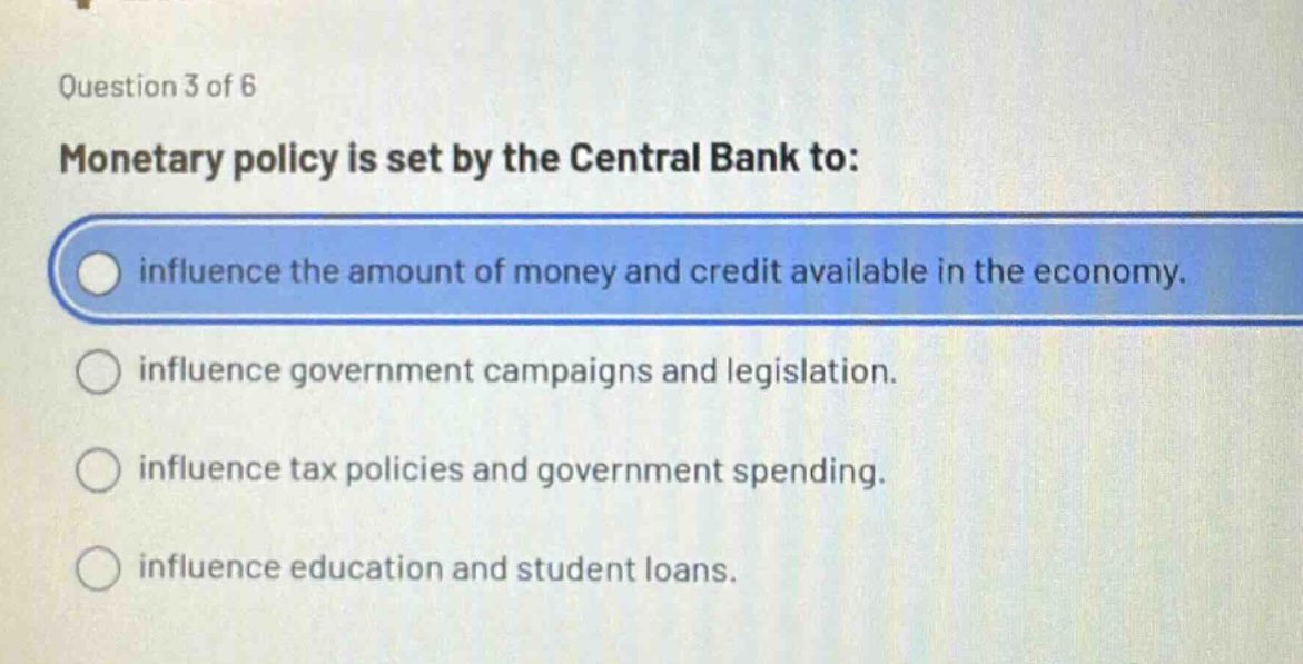question 3 of 6\nmonetary policy is set by the central bank to:\ninfluence the amount of money and credit available in the economy.\ninfluence government campaigns and legislation.\ninfluence tax policies and government spending.\ninfluence education and student loans.