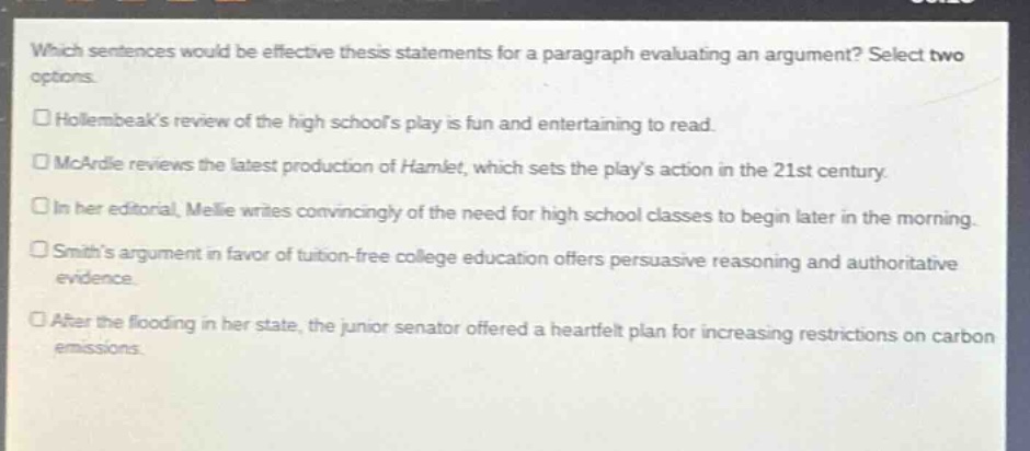 which sentences would be effective thesis statements for a paragraph evaluating an argument? select two options.\n□ hollembeaks review of the high schools play is fun and entertaining to read.\n□ mcardle reviews the latest production of hamlet, which sets the plays action in the 21st century.\n□ in her editorial, melie writes convincingly of the need for high school classes to begin later in the morning.\n□ smiths argument in favor of tuition - free college education offers persuasive reasoning and authoritative evidence.\n□ after the flooding in her state, the junior senator offered a heartfelt plan for increasing restrictions on carbon emissions.