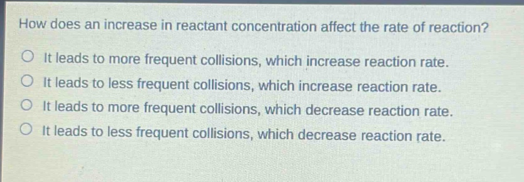 how does an increase in reactant concentration affect the rate of reaction?\nit leads to more frequent collisions, which increase reaction rate.\nit leads to less frequent collisions, which increase reaction rate.\nit leads to more frequent collisions, which decrease reaction rate.\nit leads to less frequent collisions, which decrease reaction rate.