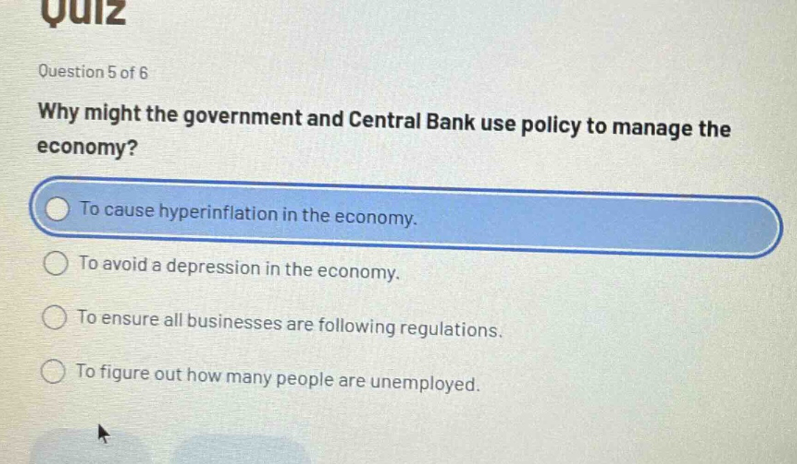 quiz\nquestion 5 of 6\nwhy might the government and central bank use policy to manage the economy?\nto cause hyperinflation in the economy.\nto avoid a depression in the economy.\nto ensure all businesses are following regulations.\nto figure out how many people are unemployed.