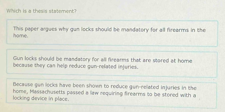 which is a thesis statement? this paper argues why gun locks should be mandatory for all firearms in the home. gun locks should be mandatory for all firearms that are stored at home because they can help reduce gun - related injuries. because gun locks have been shown to reduce gun - related injuries in the home, massachusetts passed a law requiring firearms to be stored with a locking device in place.