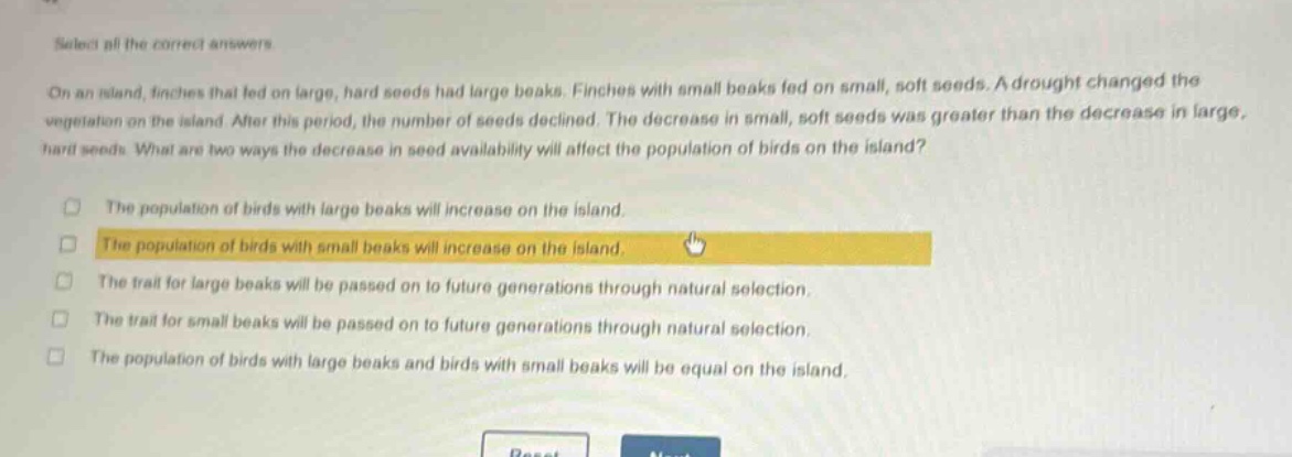 select all the correct answers. on an island, finches that fed on large, hard seeds had large beaks. finches with small beaks fed on small, soft seeds. a drought changed the vegetation on the island. after this period, the number of seeds declined. the decrease in small, soft seeds was greater than the decrease in large, hard seeds. what are two ways the decrease in seed availability will affect the population of birds on the island? the population of birds with large beaks will increase on the island. the population of birds with small beaks will increase on the island. the trait for large beaks will be passed on to future generations through natural selection. the trait for small beaks will be passed on to future generations through natural selection. the population of birds with large beaks and birds with small beaks will be equal on the island.