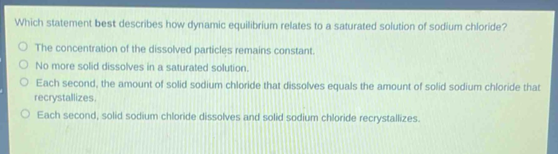 which statement best describes how dynamic equilibrium relates to a saturated solution of sodium chloride?\nthe concentration of the dissolved particles remains constant.\nno more solid dissolves in a saturated solution.\neach second, the amount of solid sodium chloride that dissolves equals the amount of solid sodium chloride that recrystallizes.\neach second, solid sodium chloride dissolves and solid sodium chloride recrystallizes.