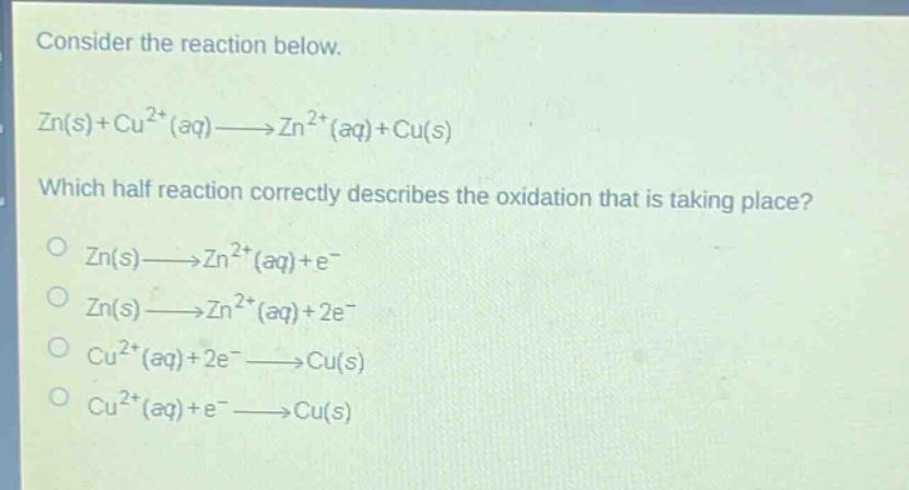 consider the reaction below.\nzn(s)+cu²⁺(aq)→zn²⁺(aq)+cu(s)\nwhich half - reaction correctly describes the oxidation that is taking place?\no zn(s)→zn²⁺(aq)+e⁻\no zn(s)→zn²⁺(aq)+2e⁻\no cu²⁺(aq)+2e⁻→cu(s)\no cu²⁺(aq)+e⁻→cu(s)