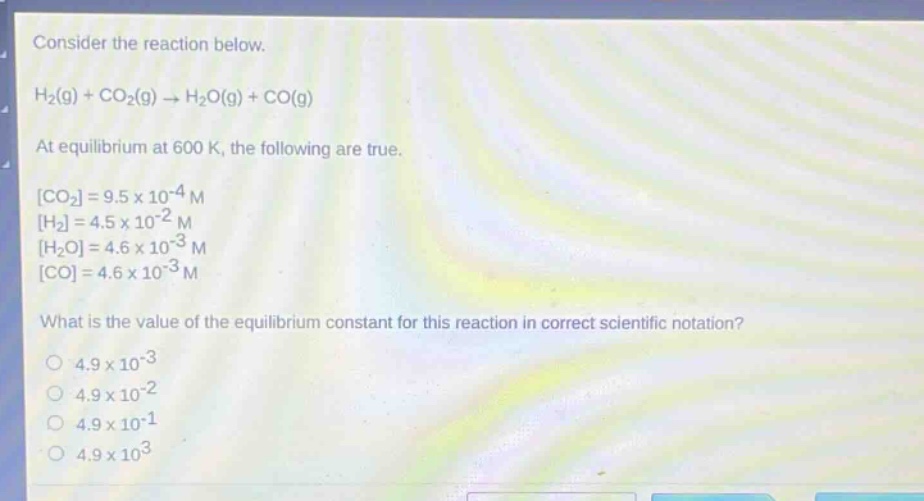 consider the reaction below.\nh₂(g) + co₂(g) → h₂o(g) + co(g)\nat equilibrium at 600 k, the following are true.\nco₂=9.5×10⁻⁴ m\nh₂=4.5×10⁻² m\nh₂o=4.6×10⁻³ m\nco=4.6×10⁻³ m\nwhat is the value of the equilibrium constant for this reaction in correct scientific notation?\n4.9×10⁻³\n4.9×10⁻²\n4.9×10⁻¹\n4.9×10³