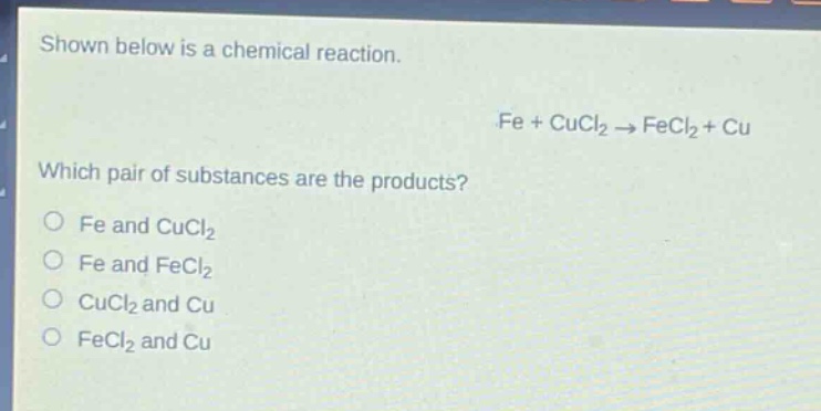 shown below is a chemical reaction.\nfe + cucl₂ → fecl₂ + cu\nwhich pair of substances are the products?\no fe and cucl₂\no fe and fecl₂\no cucl₂ and cu\no fecl₂ and cu