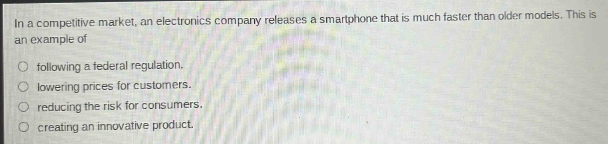 in a competitive market, an electronics company releases a smartphone that is much faster than older models. this is an example of\n\nfollowing a federal regulation.\nlowering prices for customers.\nreducing the risk for consumers.\ncreating an innovative product.