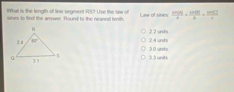 what is the length of line segment rs? use the law of sines to find the answer. round to the nearest tenth. law of sines: $\frac{sin(a)}{a}=\frac{sin(b)}{b}=\frac{sin(c)}{c}$ 2.2 units 2.4 units 3.0 units 3.3 units