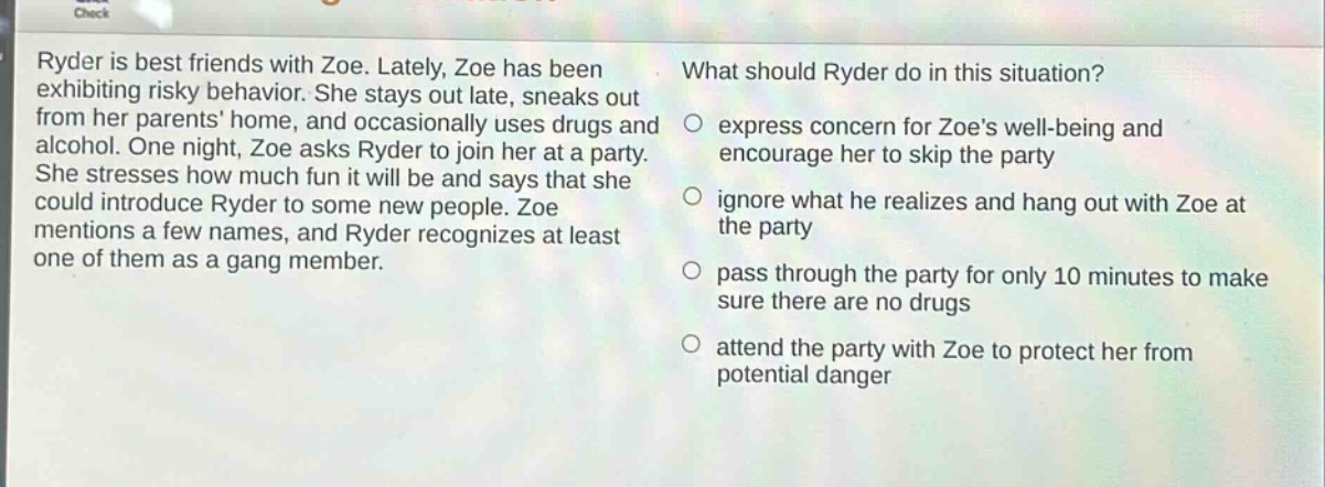 ryder is best friends with zoe. lately, zoe has been exhibiting risky behavior. she stays out late, sneaks out from her parents home, and occasionally uses drugs and alcohol. one night, zoe asks ryder to join her at a party. she stresses how much fun it will be and says that she could introduce ryder to some new people. zoe mentions a few names, and ryder recognizes at least one of them as a gang member. what should ryder do in this situation? express concern for zoes well - being and encourage her to skip the party ignore what he realizes and hang out with zoe at the party pass through the party for only 10 minutes to make sure there are no drugs attend the party with zoe to protect her from potential danger