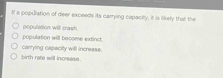 if a population of deer exceeds its carrying capacity, it is likely that the\npopulation will crash.\npopulation will become extinct.\ncarrying capacity will increase.\nbirth rate will increase.