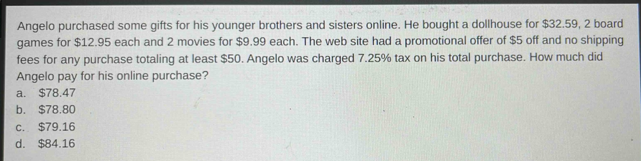 angelo purchased some gifts for his younger brothers and sisters online. he bought a dollhouse for $32.59, 2 board games for $12.95 each and 2 movies for $9.99 each. the web site had a promotional offer of $5 off and no shipping fees for any purchase totaling at least $50. angelo was charged 7.25% tax on his total purchase. how much did angelo pay for his online purchase?\na. $78.47\nb. $78.80\nc. $79.16\nd. $84.16