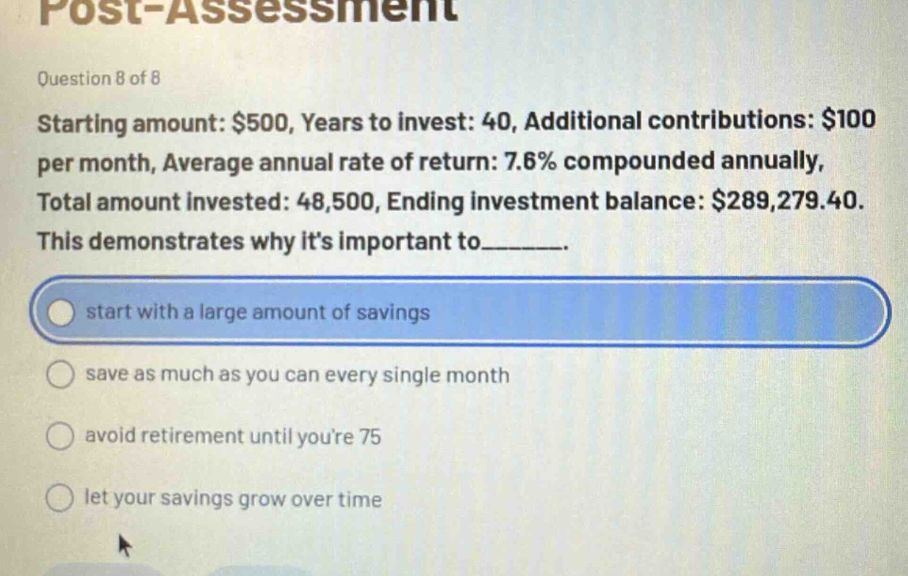post - assessment\nquestion 8 of 8\nstarting amount: $500, years to invest: 40, additional contributions: $100 per month, average annual rate of return: 7.6% compounded annually, total amount invested: 48,500, ending investment balance: $289,279.40.\nthis demonstrates why its important to_______.\nstart with a large amount of savings\nsave as much as you can every single month\navoid retirement until youre 75\nlet your savings grow over time