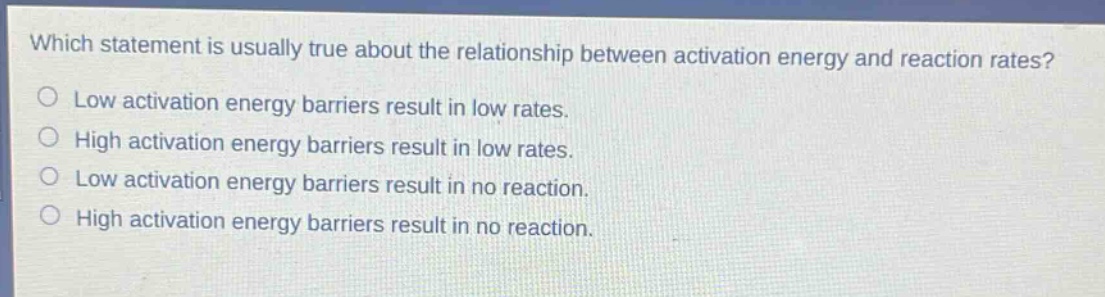 which statement is usually true about the relationship between activation energy and reaction rates?\no low activation energy barriers result in low rates.\no high activation energy barriers result in low rates.\no low activation energy barriers result in no reaction.\no high activation energy barriers result in no reaction.